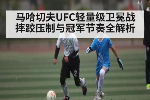 马哈切夫UFC轻量级卫冕战 摔跤压制与冠军节奏全解析